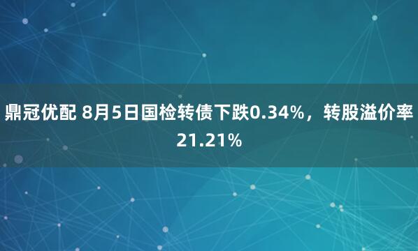 鼎冠优配 8月5日国检转债下跌0.34%，转股溢价率21.21%