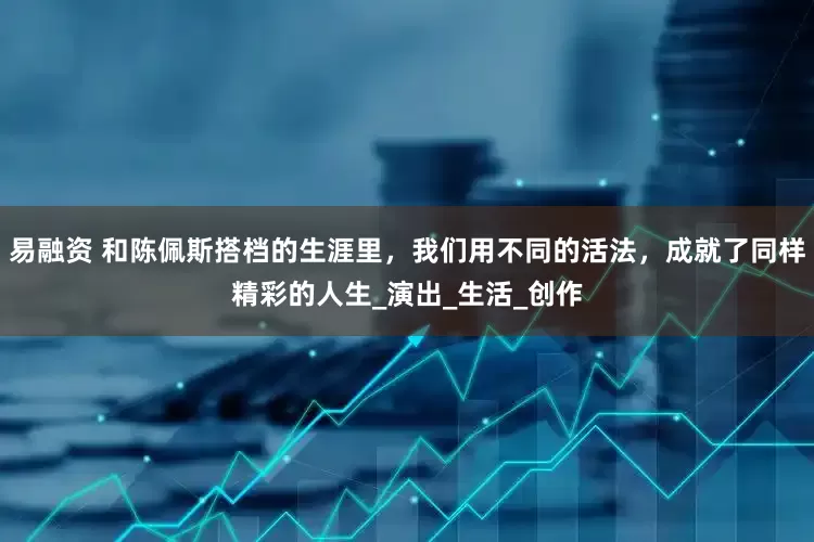 易融资 和陈佩斯搭档的生涯里，我们用不同的活法，成就了同样精彩的人生_演出_生活_创作