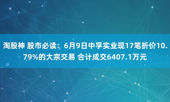淘股神 股市必读：6月9日中孚实业现17笔折价10.79%的大宗交易 合计成交6407.1万元