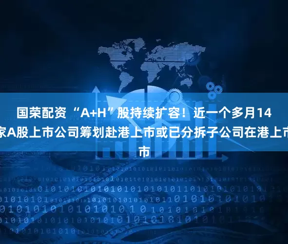 国荣配资 “A+H”股持续扩容！近一个多月14家A股上市公司筹划赴港上市或已分拆子公司在港上市